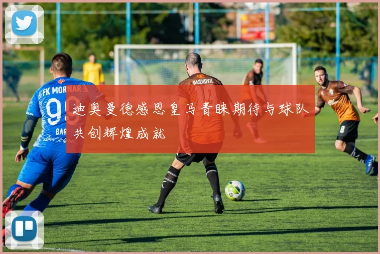迪奥曼德感恩皇马青睐期待与球队共创辉煌成就