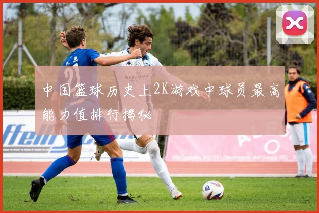 中国篮球历史上2K游戏中球员最高能力值排行揭秘