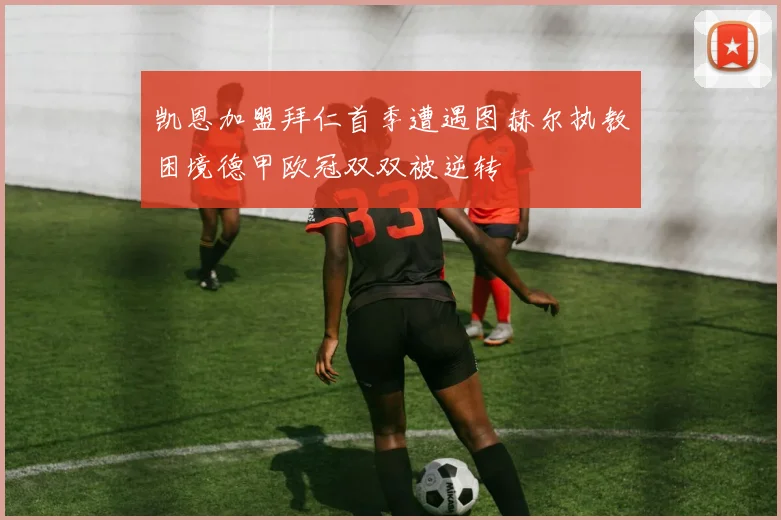 凯恩加盟拜仁首季遭遇图赫尔执教困境德甲欧冠双双被逆转