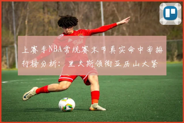 上赛季NBA常规赛末节真实命中率排行榜分析：里夫斯领衔亚历山大紧随其后