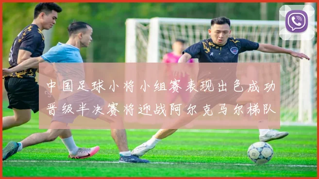 中国足球小将小组赛表现出色成功晋级半决赛将迎战阿尔克马尔梯队