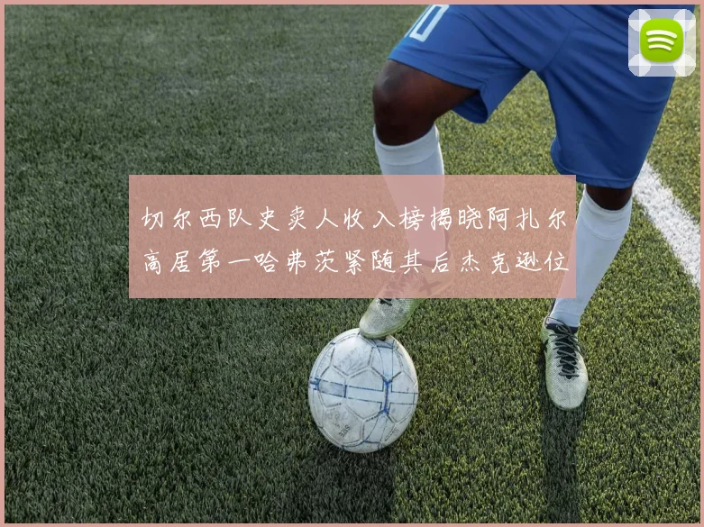 切尔西队史卖人收入榜揭晓阿扎尔高居第一哈弗茨紧随其后杰克逊位列第八