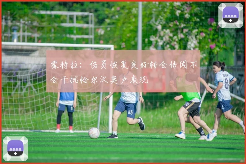 蒙特拉：伤员恢复良好转会传闻不会干扰恰尔汉奥卢表现